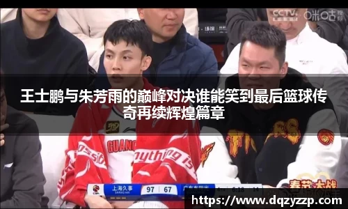 王士鹏与朱芳雨的巅峰对决谁能笑到最后篮球传奇再续辉煌篇章