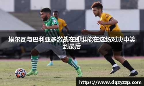 埃尔瓦与巴利亚多激战在即谁能在这场对决中笑到最后